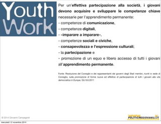 Per un'effettiva partecipazione alla società, i giovani 
devono acquisire e sviluppare le competenze chiave 
necessarie per l'apprendimento permanente: 
- competenze di comunicazione, 
- competenze digitali, 
- «imparare a imparare», 
- competenze sociali e civiche, 
- consapevolezza e l'espressione culturali; 
- la partecipazione e 
- promozione di un equo e libero accesso di tutti i giovani 
all'apprendimento permanente. 
Fonte: Risoluzione del Consiglio e dei rappresentanti dei governi degli Stati membri, riuniti in sede di 
Consiglio, sulla promozione di forme nuove ed effettive di partecipazione di tutti i giovani alla vita 
democratica in Europa, GU 9.6.2011 
© 2014 Giovanni Campagnoli 
mercoledì 12 novembre 2014 
 