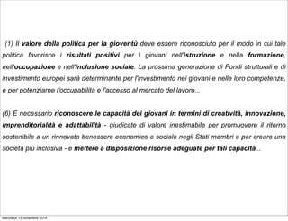 (1) Il valore della politica per la gioventù deve essere riconosciuto per il modo in cui tale 
politica favorisce i risultati positivi per i giovani nell'istruzione e nella formazione, 
nell'occupazione e nell'inclusione sociale. La prossima generazione di Fondi strutturali e di 
investimento europei sarà determinante per l'investimento nei giovani e nelle loro competenze, 
e per potenziarne l'occupabilità e l'accesso al mercato del lavoro... 
(6) È necessario riconoscere le capacità dei giovani in termini di creatività, innovazione, 
imprenditorialità e adattabilità - giudicate di valore inestimabile per promuovere il ritorno 
sostenibile a un rinnovato benessere economico e sociale negli Stati membri e per creare una 
società più inclusiva - e mettere a disposizione risorse adeguate per tali capacità... 
mercoledì 12 novembre 2014 
 