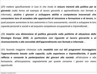 (27) mettere specificamente in luce in che modo le misure inerenti alla politica per la 
gioventù (sotto forma ad esempio di lavoro giovanile e apprendimento non formale e 
informale), aiutino i giovani a sviluppare abilità e competenze trasversali che 
consentono loro di accedere alle opportunità di istruzione e formazione e di lavoro, le 
quali possono aumentare la loro autonomia e il loro avanzamento, nonché a sviluppare le loro 
capacità personali e sociali e ad acquisire competenze occupazionali e imprenditoriali... 
(30) inserire una dimensione di politica giovanile nelle politiche di attuazione della 
Strategia Europa 2020, in particolare con riguardo al lavoro giovanile e al 
riconoscimento e alla convalida dell'apprendimento non formale e informale.... 
(31) facendo maggiore chiarezza sulle modalità con cui tali programmi incoraggiano 
l'apprendimento basato sulle capacità, sulle esperienze e imprenditoriale, il quale 
rafforza e consente la partecipazione dei giovani alla società, all'istruzione e alla 
formazione, all'occupazione, segnatamente per quanto concerne i giovani con meno 
opportunità 
mercoledì 12 novembre 2014 
