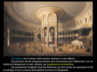 Canaletto, né à Venise, était peintre ‘baroque’ à ses débuts.
Sa peinture devint progressivement plus lumineuse pour déboucher sur un
réalisme transparent un peu vétuste, qui préparera le romantisme.
Sa perspective englobe tous les éléments qui font partie du spectacle et les
enveloppe d’une curieuse atmosphère humide et impalpable.
 