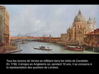 Tous les recoins de Venise se reflètent dans les toiles de Canaletto.
En 1746, il émigra en Angleterre où, pendant 10 ans, il se consacra à
la représentation des quartiers de Londres.
 