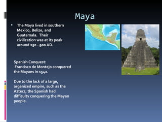 Maya
    The Maya lived in southern
     Mexico, Belize, and
     Guatemala. Their
     civilization was at its peak
     around 250 - 900 AD.



    Spanish Conquest:
     Francisco de Montejo conquered
    the Mayans in 1542.

    Due to the lack of a large,
    organized empire, such as the
    Aztecs, the Spanish had
    difficulty conquering the Mayan
    people.
 