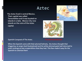 Aztec
The Aztec lived in central Mexico.
 Their capital was called
 Tenochtitlan and it was located on
 islands in a lake. Mexico City now
 stands on the ruins of the Aztec
 capital.




Spanish Conquest of The Aztec.                The God Quetzalcoatl

When the Spanish came with their plumed helmets, the Aztecs thought that
triggering an angry God Quetzalcoatl and his white-skinned gods had ireturned to
exact revenge as was a superstition that they had. This fear made it easy for the
Spanish to colonize them
 