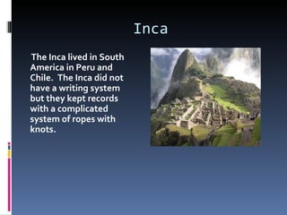 Inca
The Inca lived in South
America in Peru and
Chile. The Inca did not
have a writing system
but they kept records
with a complicated
system of ropes with
knots.
 