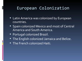 European Colonization

 Latin America was colonized by European
    countries.
   Spain colonized Mexico and most of Central
    America and South America.
   Portugal colonized Brazil.
   The English colonized Jamaica and Belize.
   The French colonized Haiti.
 