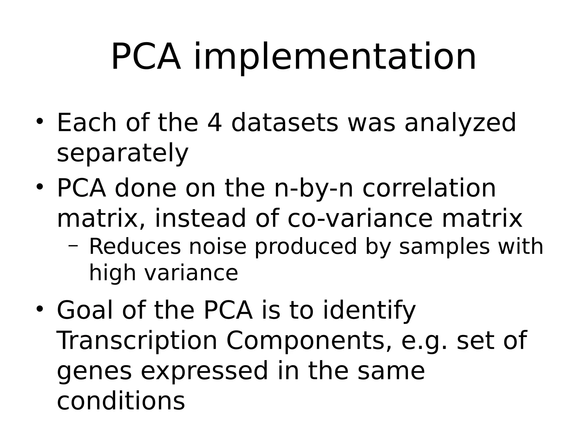 PCA implementation
• Each of the 4 datasets was analyzed
separately
• PCA done on the n-by-n correlation
matrix, instead of co-variance matrix
– Reduces noise produced by samples with
high variance
• Goal of the PCA is to identify
Transcription Components, e.g. set of
genes expressed in the same
conditions
 