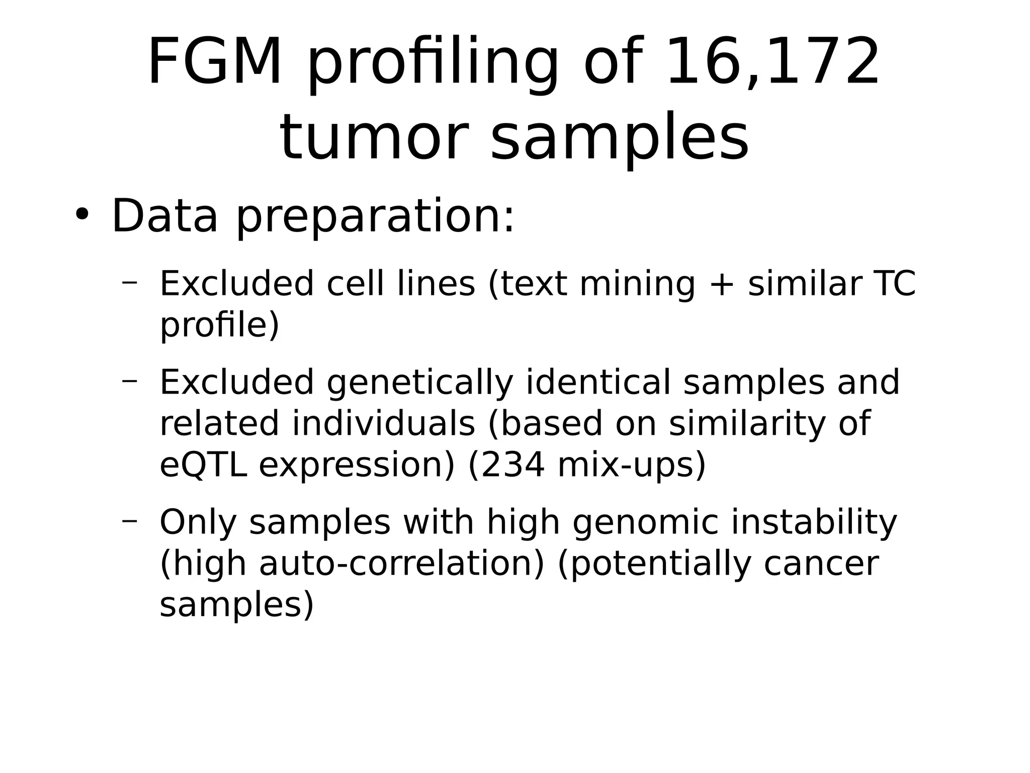 FGM profiling of 16,172
tumor samples
●
Data preparation:
– Excluded cell lines (text mining + similar TC
profile)
– Excluded genetically identical samples and
related individuals (based on similarity of
eQTL expression) (234 mix-ups)
– Only samples with high genomic instability
(high auto-correlation) (potentially cancer
samples)
 