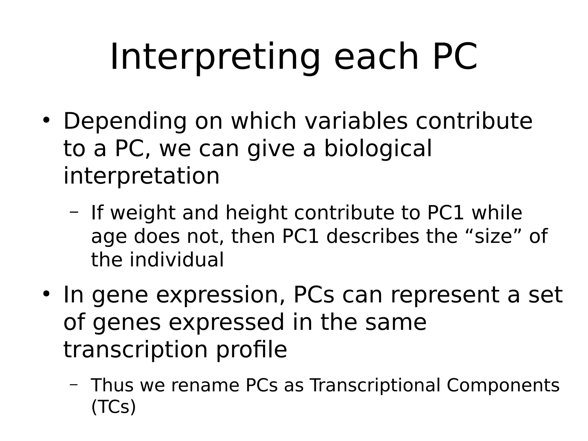 Interpreting each PC
●
Depending on which variables contribute
to a PC, we can give a biological
interpretation
– If weight and height contribute to PC1 while
age does not, then PC1 describes the “size” of
the individual
●
In gene expression, PCs can represent a set
of genes expressed in the same
transcription profile
– Thus we rename PCs as Transcriptional Components
(TCs)
 