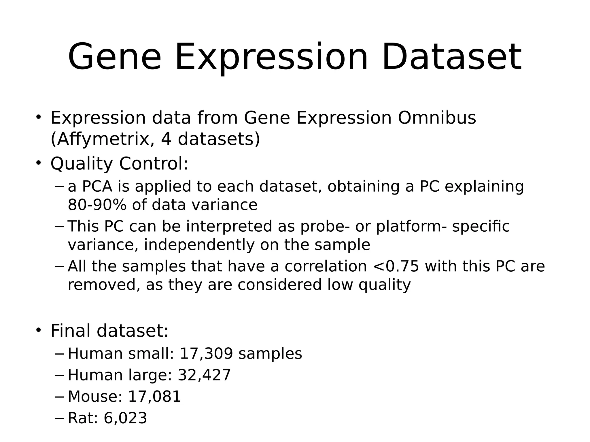 Gene Expression Dataset
• Expression data from Gene Expression Omnibus
(Affymetrix, 4 datasets)
• Quality Control:
– a PCA is applied to each dataset, obtaining a PC explaining
80-90% of data variance
– This PC can be interpreted as probe- or platform- specific
variance, independently on the sample
– All the samples that have a correlation <0.75 with this PC are
removed, as they are considered low quality
• Final dataset:
– Human small: 17,309 samples
– Human large: 32,427
– Mouse: 17,081
– Rat: 6,023
 