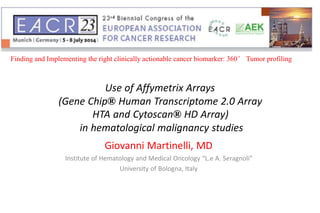 Use of Affymetrix Arrays
(Gene Chip® Human Transcriptome 2.0 Array
HTA and Cytoscan® HD Array)
in hematological malignancy studies
Giovanni Martinelli, MD
Institute of Hematology and Medical Oncology “L.e A. Seragnoli”
University of Bologna, Italy
Finding and Implementing the right clinically actionable cancer biomarker: 360° Tumor profiling
 