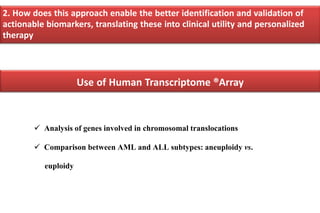  Analysis of genes involved in chromosomal translocations
 Comparison between AML and ALL subtypes: aneuploidy vs.
euploidy
2. How does this approach enable the better identification and validation of
actionable biomarkers, translating these into clinical utility and personalized
therapy
Use of Human Transcriptome ®Array
 