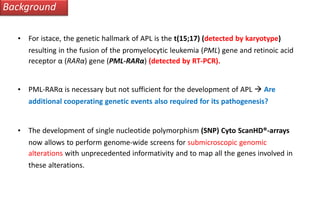 Background
• For istace, the genetic hallmark of APL is the t(15;17) (detected by karyotype)
resulting in the fusion of the promyelocytic leukemia (PML) gene and retinoic acid
receptor α (RARα) gene (PML-RARα) (detected by RT-PCR).
• PML-RARα is necessary but not sufficient for the development of APL  Are
additional cooperating genetic events also required for its pathogenesis?
• The development of single nucleotide polymorphism (SNP) Cyto ScanHD®-arrays
now allows to perform genome-wide screens for submicroscopic genomic
alterations with unprecedented informativity and to map all the genes involved in
these alterations.
 