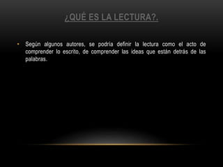 ¿QUÉ ES LA LECTURA?.
• Según algunos autores, se podría definir la lectura como el acto de
comprender lo escrito, de comprender las ideas que están detrás de las
palabras.
 