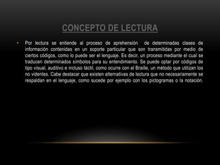 CONCEPTO DE LECTURA
• Por lectura se entiende al proceso de aprehensión de determinadas clases de
información contenidas en un soporte particular que son transmitidas por medio de
ciertos códigos, como lo puede ser el lenguaje. Es decir, un proceso mediante el cual se
traducen determinados símbolos para su entendimiento. Se puede optar por códigos de
tipo visual, auditivo e incluso táctil, como ocurre con el Braille, un método que utilizan los
no videntes. Cabe destacar que existen alternativas de lectura que no necesariamente se
respaldan en el lenguaje, como sucede por ejemplo con los pictogramas o la notación.
 