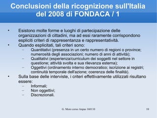 Conclusioni della ricognizione sull'Italia del 2008 di FONDACA / 1 Esistono molte forme e luoghi di partecipazione delle organizzazioni di cittadini, ma ad essi raramente corrispondono espliciti criteri di rappresentanza e rappresentatività. Quando esplicitati, tali criteri sono:  Quantitativi (presenza in un certo numero di regioni o province; numerosità degli associazioni; numero di anni di attività); Qualitativi (esperienza/curriculum dei soggetti nel settore in questione; attività svolta e sua rilevanza esterna);  Oggettivi (ordinamento interno democratico; iscrizione ai registri; continuità temporale dell'azione; coerenza delle finalità). Sulla base delle interviste, i criteri effettivamente utilizzati risultano essere:  Informali; Non oggettivi; Discrezionali.  