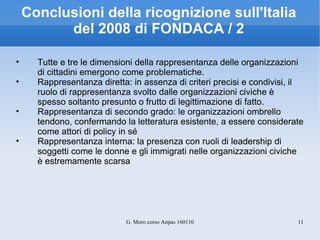 Conclusioni della ricognizione sull'Italia del 2008 di FONDACA / 2 Tutte e tre le dimensioni della rappresentanza delle organizzazioni di cittadini emergono come problematiche. Rappresentanza diretta: in assenza di criteri precisi e condivisi, il ruolo di rappresentanza svolto dalle organizzazioni civiche è spesso soltanto presunto o frutto di legittimazione di fatto. Rappresentanza di secondo grado: le organizzazioni ombrello tendono, confermando la letteratura esistente, a essere considerate come attori di policy in sé Rappresentanza interna: la presenza con ruoli di leadership di soggetti come le donne e gli immigrati nelle organizzazioni civiche è estremamente scarsa 