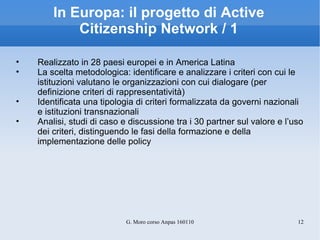 In Europa: il progetto di Active Citizenship Network / 1 Realizzato in 28 paesi europei e in America Latina La scelta metodologica: identificare e analizzare i criteri con cui le istituzioni valutano le organizzazioni con cui dialogare (per definizione criteri di rappresentatività) Identificata una tipologia di criteri formalizzata da governi nazionali e istituzioni transnazionali  Analisi, studi di caso e discussione tra i 30 partner sul valore e l’uso dei criteri, distinguendo le fasi della formazione e della implementazione delle policy 