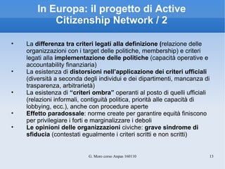 In Europa: il progetto di Active Citizenship Network / 2 La  differenza tra criteri legati alla definizione ( relazione delle organizzazioni con i target delle politiche, membership) e criteri legati alla  implementazione delle politiche  (capacità operative e accountability finanziaria) La esistenza di  distorsioni nell’applicazione dei criteri ufficiali  (diversità a seconda degli individui e dei dipartimenti, mancanza di trasparenza, arbitrarietà) La esistenza di  “criteri ombra”  operanti al posto di quelli ufficiali (relazioni informali, contiguità politica, priorità alle capacità di lobbying, ecc.), anche con procedure aperte Effetto paradossale : norme create per garantire equità finiscono per privilegiare i forti e marginalizzare i deboli Le opinioni delle organizzazioni  civiche:  grave sindrome di sfiducia  (contestati egualmente i criteri scritti e non scritti) 