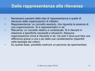 Dalla rappresentanza alla rilevanza Necessario passare dalla idea di rappresentanza a quella di rilevanza delle organizzazioni di cittadini. Rappresentanza: un concetto assoluto, che riguarda la essenza di una organizzazione. Si è rappresentativi in sé.  Rilevanza: un concetto relativo e contestuale. Si è rilevanti in relazione a specifiche necessità e situazioni. Nessuna organizzazione civica è rilevante in sé, ma solo lì dove può fare una differenza grazie a una o più delle sue caratteristiche (reperibili nella tipologia dei criteri). Su questa base, possibile costruire un percorso da sperimentare. 