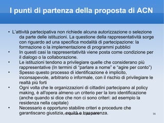 I punti di partenza della proposta di ACN •  L’attività partecipativa non richiede alcuna autorizzazione o selezione da parte delle istituzioni. La questione della rappresentatività sorge con riguardo ad una specifica modalità di partecipazione: la formazione o la implementazione di programmi pubblici In questi casi la rappresentatività viene posta come condizione per il dialogo o la collaborazione. Le istituzioni tendono a privilegiare quelle che considerano più rappresentative (In termini di “parlare a nome” e “agire per conto”) Spesso questo processo di identificazione è implicito, inconsapevole, arbitrario o informale, con il rischio di privilegiare le realtà più forti Ogni volta che le organizzazioni di cittadini partecipano al policy making, è all'opera almeno un criterio per la loro identificazione (anche quando si dice che non ci sono criteri: ad esempio la residenza nella capitale) Necessario e opportuno stabilire criteri e procedure che garantiscano giustizia, equità e trasparenza. 