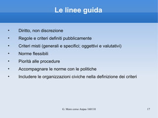 Le linee guida Diritto, non discrezione Regole e criteri definiti pubblicamente Criteri misti (generali e specifici; oggettivi e valutativi) Norme flessibili Piorità alle procedure Accompagnare le norme con le politiche Includere le organizzazioni civiche nella definizione dei criteri 