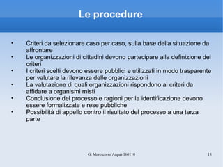 Le procedure Criteri da selezionare caso per caso, sulla base della situazione da affrontare Le organizzazioni di cittadini devono partecipare alla definizione dei criteri I criteri scelti devono essere pubblici e utilizzati in modo trasparente per valutare la rilevanza delle organizzazioni La valutazione di quali organizzazioni rispondono ai criteri da affidare a organismi misti Conclusione del processo e ragioni per la identificazione devono essere formalizzate e rese pubbliche Possibilità di appello contro il risultato del processo a una terza parte 