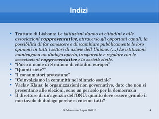 Indizi Trattato di Lisbona:  Le istituzioni danno ai cittadini e alle associazioni  rappresentative , attraverso gli opportuni canali, la possibilità di far conoscere e di scambiare pubblicamente le loro opinioni in tutti i settori di azione dell'Unione. (…) Le istituzioni mantengono un dialogo aperto, trasparente e regolare con le associazioni  rappresentative  e la società civile. “ Parlo a nome di 8 milioni di cittadini europei” “ Quanti siete?” “ I consumatori protestano” “ Coinvolgiamo la comunità nel bilancio sociale” Vaclav Klaus: le organizzazioni non governative, dato che non si presentano alle elezioni, sono un pericolo per la democrazia Il direttore di un’agenzia dell’ONU: quanto deve essere grande il mio tavolo di dialogo perché ci entrino tutti? 