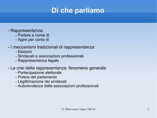 Di che parliamo - Rappresentanza: - Parlare a nome di - Agire per conto di  - I meccanismi tradizionali di rappresentanza: - Elezioni - Sindacati e associazioni professionali - Rappresentanza legale - La crisi della rappresentanza: fenomeno generale - Partecipazione elettorale - Potere del parlamento - Legittimazione dei sindacati - Autorevolezza delle associazioni professionali 