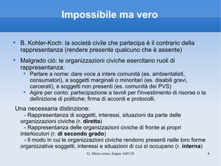 Impossibile ma vero B. Kohler-Koch: la società civile che partecipa è il contrario della rappresentanza (rendere presente qualcuno che è assente) Malgrado ciò: le organizzazioni civiche esercitano ruoli di rappresentanza: Parlare a nome: dare voce a intere comunità (es. ambientalisti, consumatori), a soggetti marginali o minoritari (es. disabili gravi, carcerati), a soggetti non presenti (es. comunità dei PVS) Agire per conto: partecipazione a tavoli per l'investimento di risorse o la definizione di politiche; firma di accordi e protocolli. Una necessaria distinzione: - Rappresentanza di soggetti, interessi, situazioni da parte delle  organizzazioni civiche (r.  diretta ) - Rappresentanza delle organizzazioni civiche di fronte ai propri interlocutori (r.  di secondo grado ) - Il modo in cui le organizzazioni civiche rendono presenti nelle loro forme organizzative soggetti, interessi e situazioni di cui si occupano (r.  interna ) 