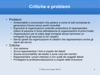 Critiche e problemi Problemi: Ambientalisti e consumatori che parlano a nome di tutti (comprese le generazioni future) senza averli consultati Esponenti di organizzazioni ombrello pretendono di rappresentare milioni di persone in forza dell'adesione di organizzazioni di primo livello Organizzazioni per la tutela degli immigrati senza nemmeno un immigrato tra gli associati (e tra i leader) Servizi gestiti da organizzazioni di cittadini che rappresentano anche gli utenti dei servizi Critiche: Voci estreme Sovra-rappresentare i forti a scapito dei deboli Scarsa accountability dei leader e poca voce dei membri Rappresentare i propri interessi e non quelli dei soggetti deboli Privilegiare la professionalizzazione a scapito della inclusione 