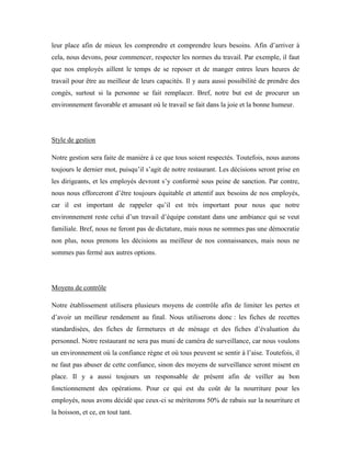leur place afin de mieux les comprendre et comprendre leurs besoins. Afin d’arriver à
cela, nous devons, pour commencer, respecter les normes du travail. Par exemple, il faut
que nos employés aillent le temps de se reposer et de manger entres leurs heures de
travail pour être au meilleur de leurs capacités. Il y aura aussi possibilité de prendre des
congés, surtout si la personne se fait remplacer. Bref, notre but est de procurer un
environnement favorable et amusant où le travail se fait dans la joie et la bonne humeur.




Style de gestion

Notre gestion sera faite de manière à ce que tous soient respectés. Toutefois, nous aurons
toujours le dernier mot, puisqu’il s’agit de notre restaurant. Les décisions seront prise en
les dirigeants, et les employés devront s’y conformé sous peine de sanction. Par contre,
nous nous efforceront d’être toujours équitable et attentif aux besoins de nos employés,
car il est important de rappeler qu’il est très important pour nous que notre
environnement reste celui d’un travail d’équipe constant dans une ambiance qui se veut
familiale. Bref, nous ne feront pas de dictature, mais nous ne sommes pas une démocratie
non plus, nous prenons les décisions au meilleur de nos connaissances, mais nous ne
sommes pas fermé aux autres options.




Moyens de contrôle

Notre établissement utilisera plusieurs moyens de contrôle afin de limiter les pertes et
d’avoir un meilleur rendement au final. Nous utiliserons donc : les fiches de recettes
standardisées, des fiches de fermetures et de ménage et des fiches d’évaluation du
personnel. Notre restaurant ne sera pas muni de caméra de surveillance, car nous voulons
un environnement où la confiance règne et où tous peuvent se sentir à l’aise. Toutefois, il
ne faut pas abuser de cette confiance, sinon des moyens de surveillance seront misent en
place. Il y a aussi toujours un responsable de présent afin de veiller au bon
fonctionnement des opérations. Pour ce qui est du coût de la nourriture pour les
employés, nous avons décidé que ceux-ci se mériterons 50% de rabais sur la nourriture et
la boisson, et ce, en tout tant.
 
