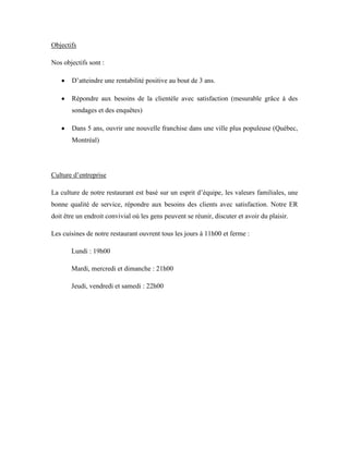Objectifs

Nos objectifs sont :

       D’atteindre une rentabilité positive au bout de 3 ans.

       Répondre aux besoins de la clientèle avec satisfaction (mesurable grâce à des
       sondages et des enquêtes)

       Dans 5 ans, ouvrir une nouvelle franchise dans une ville plus populeuse (Québec,
       Montréal)




Culture d’entreprise

La culture de notre restaurant est basé sur un esprit d’équipe, les valeurs familiales, une
bonne qualité de service, répondre aux besoins des clients avec satisfaction. Notre ER
doit être un endroit convivial où les gens peuvent se réunir, discuter et avoir du plaisir.

Les cuisines de notre restaurant ouvrent tous les jours à 11h00 et ferme :

       Lundi : 19h00

       Mardi, mercredi et dimanche : 21h00

       Jeudi, vendredi et samedi : 22h00
 