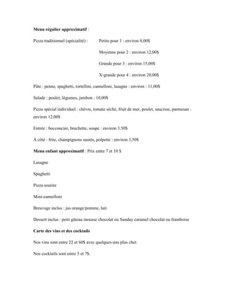 Menu régulier approximatif :

Pizza traditionnel (spécialité) :     Petite pour 1 : environ 8,00$

                                      Moyenne pour 2 : environ 12,00$

                                      Grande pour 3 : environ 15,00$

                                      X-grande pour 4 : environ 20,00$

Pâte : penne, spaghetti, tortellini, cannelloni, lasagne : environ : 11,00$

Salade : poulet, légumes, jambon : 10,00$

Pizza spécial individuel : chèvre, tomate séché, fruit de mer, poulet, saucisse, parmesan :
environ 12,00$

Entrée : bocconcini, bruchette, soupe : environ 3.50$

À côté : frite, champignons sautés, polpette : environ 3,50$

Menu enfant approximatif : Prix entre 7 et 10 $

Lasagne

Spaghetti

Pizza sourire

Mini-cannelloni

Breuvage inclus : jus orange/pomme, lait.

Dessert inclus : petit gâteau mousse chocolat ou Sunday caramel chocolat ou framboise

Carte des vins et des cocktails

Nos vins sont entre 22 et 60$ avec quelques-uns plus cher.

Nos cocktails sont entre 5 et 7$.
 