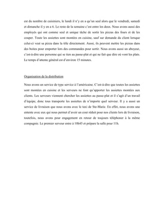 est du nombre de cuisiniers, le lundi il n’y en a qu’un seul alors que le vendredi, samedi
et dimanche il y en a 6. Le reste de la semaine c’est entre les deux. Nous avons aussi des
employés qui ont comme seul et unique tâche de sortir les pizzas des fours et de les
couper. Toute les assiettes sont montées en cuisine, sauf sur demande du client lorsque
celui-ci veut sa pizza dans la tôle directement. Aussi, ils peuvent mettre les pizzas dans
des boites pour emporter lors des commandes pour sortir. Nous avons aussi un aboyeur,
c’est-à-dire une personne qui se tien au passe-plat et qui ne fait que dire où vont les plats.
Le temps d’attente général est d’environ 15 minutes.




Organisation de la distribution

Nous avons un service de type service à l’américaine. C’est-à-dire que toutes les assiettes
sont montées en cuisine et les serveurs ne font qu’apporter les assiettes montées aux
clients. Les serveurs viennent chercher les assiettes au passe-plat et il s’agit d’un travail
d’équipe, donc tous transporte les assiettes de n’importe quel serveur. Il y a aussi un
service de livraison que nous avons avec le taxi de Ste-Marie. En effet, nous avons une
entente avec eux qui nous permet d’avoir un cout réduit pour nos clients lors de livraison,
toutefois, nous avons pour engagement en retour de toujours téléphoner à la même
compagnie. Le premier serveur entre à 10h45 et prépare la salle pour 11h.
 
