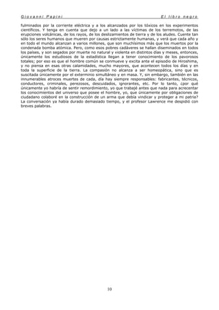 G i o v a n n i P a p i n i E l l i b r o n e g r o
10
fulminados por la corriente eléctrica y a los alcanzados por los tóxicos en los experimentos
científicos. Y tenga en cuenta que dejo a un lado a las víctimas de los terremotos, de las
erupciones volcánicas, de los rayos, de los deslizamientos de tierra y de los aludes. Cuente tan
sólo los seres humanos que mueren por causas estrictamente humanas, y verá que cada año y
en todo el mundo alcanzan a varios millones, que son muchísimos más que los muertos por la
condenada bomba atómica. Pero, como esos pobres cadáveres se hallan diseminados en todos
los países, y son segados por muerte no natural y violenta en distintos días y meses, entonces,
únicamente los estudiosos de la estadística llegan a tener conocimiento de los pavorosos
totales; por eso es que el hombre común se conmueve y excita ante el episodio de Hiroshima,
y no piensa en esas otras calamidades, mucho mayores, que acontecen todos los días y en
toda la superficie de la tierra. La compasión no alcanza a ser homeopática, sino que es
suscitada únicamente por el exterminio simultáneo y en masa. Y, sin embargo, también en las
innumerables atroces muertes de cada, día hay siempre responsables: fabricantes, técnicos,
conductores, criminales, perezosos, descuidados, ignorantes, etc. Por lo tanto, ¿por qué
únicamente yo habría de sentir remordimiento, yo que trabajé antes que nada para acrecentar
los conocimientos del universo que posee el hombre, yo, que únicamente por obligaciones de
ciudadano colaboré en la construcción de un arma que debía vindicar y proteger a mi patria?
La conversación ya había durado demasiado tiempo, y el profesor Lawrence me despidió con
breves palabras.
 