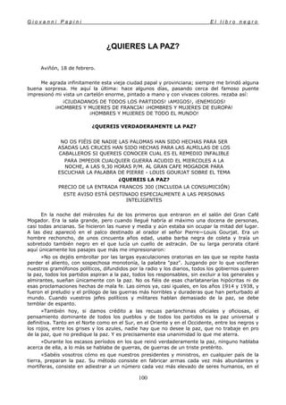 G i o v a n n i P a p i n i E l l i b r o n e g r o
100
¿QUIERES LA PAZ?
Aviñón, 18 de febrero.
Me agrada infinitamente esta vieja ciudad papal y provinciana; siempre me brindó alguna
buena sorpresa. He aquí la última: hace algunos días, pasando cerca del famoso puente
impresionó mi vista un cartelón enorme, pintado a mano y con vivaces colores. rezaba así:
¡CIUDADANOS DE TODOS LOS PARTIDOS! ¡AMIGOS!, ¡ENEMIGOS!
¡HOMBRES Y MUJERES DE FRANCIA! ¡HOMBRES Y MUJERES DE EUROPA!
¡HOMBRES Y MUJERES DE TODO EL MUNDO!
¿QUEREIS VERDADERAMENTE LA PAZ?
NO OS FIÉIS DE NADIE LAS PALOMAS HAN SIDO HECHAS PARA SER
ASADAS LAS CRUCES HAN SIDO HECHAS PARA LAS ALMILLAS DE LOS
CABALLEROS SI QUEREIS CONOCER CUAL ES EL REMEDIO INFALIBLE
PARA IMPEDIR CUALQUIER GUERRA ACUDID EL MIERCOLES A LA
NOCHE, A LAS 9,30 HORAS P/M. AL GRAN CAFE MOGADOR PARA
ESCUCHAR LA PALABRA DE PIERRE - LOUIS GOURJAT SOBRE EL TEMA
¿QUEREIS LA PAZ?
PRECIO DE LA ENTRADA FRANCOS 300 (INCLUIDA LA CONSUMICIÓN)
ESTE AVISO ESTÁ DESTINADO ESPECIALMENTE A LAS PERSONAS
INTELIGENTES
En la noche del miércoles fui de los primeros que entraron en el salón del Gran Café
Mogador. Era la sala grande, pero cuando llegué habría al máximo una docena de personas,
casi todas ancianas. Se hicieron las nueve y media y aún estaba sin ocupar la mitad del lugar.
A las diez apareció en el palco destinado al orador el señor Pierre—Louis Gourjat. Era un
hombre rechoncho, de unos cincuenta años edad, usaba barba negra de coleta y traía un
sobretodo también negro en el que lucía un cuello de astracán. De su larga perorata citaré
aquí únicamente los pasajes que más me impresionaron:
»No os dejéis embrollar por las largas eyaculaciones oratorias en las que se repite hasta
perder el aliento, con sospechosa monotonía, la palabra "paz". Juzgando por lo que vociferan
nuestros gramófonos políticos, difundidos por la radio y los diarios, todos los gobiernos quieren
la paz, todos los partidos aspiran a la paz, todos los responsables, sin excluir a los generales y
almirantes, sueñan únicamente con la paz. No os fiéis de esas charlatanerías hipócritas ni de
esas proclamaciones hechas de mala fe. Las oímos ya, casi iguales, en los años 1914 y 1938, y
fueron el preludio y el prólogo de las guerras más horribles y duraderas que han perturbado al
mundo. Cuando vuestros jefes políticos y militares hablan demasiado de la paz, se debe
temblar de espanto.
»También hoy, si damos crédito a las recuas parlanchinas oficiales y oficiosas, el
pensamiento dominante de todos los pueblos y de todos los partidos es la paz universal y
definitiva. Tanto en el Norte como en el Sur, en el Oriente y en el Occidente, entre los negros y
los rojos, entre los grises y los azules, nadie hay que no desee la paz, que no trabaje en pro
de la paz, que no predique la paz. Y es precisamente esa unanimidad lo que me aterra.
»Durante los escasos períodos en los que reinó verdaderamente la paz, ninguno hablaba
acerca de ella, a lo más se hablaba de guerras, de guerras de un triste pretérito.
»Sabéis vosotros cómo es que nuestros presidentes y ministros, en cualquier país de la
tierra, preparan la paz. Su método consiste en fabricar armas cada vez más abundantes y
mortíferas, consiste en adiestrar a un número cada vez más elevado de seres humanos, en el
 