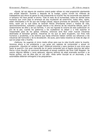 G i o v a n n i P a p i n i E l l i b r o n e g r o
102
»Quizá, tal vez alguno de vosotros creerá poder refutar mi vital proposición planteando
una simple objeción: durante y después de la huelga, ¿cómo vivirán los millones de
trabajadores que ahora se ganan la vida preparando la muerte? No me sorprende esa objeción
ni tampoco me hace perder el ánimo. Todo el resto de la humanidad, todos los demás seres
humanos que viven bajo la amenaza de esa incubación de exterminio, todos ellos, repito,
están interesados a fin de que esa huelga colosal, segura promesa de salvación, tenga buen
éxito, razón por la cual todos se sentirán felices ofrendando dinero y medios de vida,
aprovisionamientos, subsidios y pagas diarias a los obreros de las industrias bélicas, para el
sostenimiento de ellos y de sus familias. Y una vez lograda la victoria de esta sublevación en
pro de la paz, cuando los gobiernos y los ciudadanos no deban y a más soportar el
insoportable peso de los gastos militares, entonces será fácil crear nuevas industrias
destinadas al bienestar general, industrias en los que se dará ocupación, con fines más
humanos y prudentes, a los obreros que hasta entonces habían vertido sus esfuerzos a las
industrias del homicidio y de la devastación. Así pues, para todos nosotros se trata de algo en
que se juega vida y muerte.
»Señores: he sugerido el único medio eficaz para que la vida triunfe sobre la muerte.
Veremos ahora si los proletarios y sus guías son capaces de comprender y actuar mi
proposición. ¿Queréis en verdad la paz? ¡Destruid entonces y para siempre lo que sirve para
hacer la guerra!» Con gran maravilla de mi parte comprobé que el fogoso discurso del señor
Pierre—Louis Gourjat no conmovió demasiado al escaso auditorio del Gran Café Mogador. Se
oyeron algunos débiles y raros aplausos; algunos señores de edad avanzada sonreían y se
hacían guiños; uno de ellos dijo en voz alta: «Este señor Gourjat es un alucinado, y las
autoridades deberían entregarlo a los psiquíatras».
 
