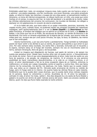 G i o v a n n i P a p i n i E l l i b r o n e g r o
104
Entiéndalo usted bien: todo, sin exceptuar ninguna cosa, todo cuanto veo me fuerza a amar y
a admirar: una piedra jaspeada, una flor moribunda, una joven florecida, una pobre prostituta
ajada, un árbol sin hojas, las manchas y musgos de una vieja pared, un pensamiento insólito y
temerario, un torso de mármol ennegrecido, un dibujo hecho por un niño, una oveja que come
hierbas en el campo, la espuma del mar, la nube del atardecer y la estrella de la noche; todas
las infinitas ostentaciones del universo me conmueven, me inundan de felicidad, me obligan a
deshacer en mil palpitaciones mi corazón de eterno enamorado.
»Y no le hablo del arte, que tiene sobre mí un poder irresistible, pavoroso, lacerante. He
viajado mucho, pero, cuántas veces, no pudiendo resistir las congojas causadas por repentinas
nostalgias, partí apresuradamente para ir a ver la Sainte Chapelle o la Resurrezione de Pier
della Francesca, el Sindaco del Villaggio que se admira en el Museo de El Cairo, o la Galatea de
Rafael, o los Goya que hay en el Prado, las esculturas de Olimpia, un retrato de Bronzino o de
Rembrandt. Era como un amante angustiado por la lejanía del ser amado, que recorre miles de
millas para ver, aunque sea por unos pocos minutos, los ojos, la boca, la cabellera, las manos
que le han embrujado.
»Siento fuertemente, y por eso amo fuerte y perdidamente. Tengo también la malhadada
pasión de hacer sentir a los demás lo que yo siento, de querer persuadirles a que amen lo que
amo. Por esto siempre estoy excitado, me siento feliz y lacerado, torturado por el recuerdo y
la espera, siempre estoy en el fuego del incendio, siempre me veo en movimiento sobre la
tierra, siempre intranquilo, lleno de gozo y de locuacidad.
»Usted no imagina qué dilapidación de fuerzas, qué gasto de nervios y de sangre me
cuesta ese perpetuo amor. Desde hace muchos años casi no puedo dormir, y frecuentemente
me olvido de comer. Para el que ama desesperadamente al amor, toda hora de sueño es una
hora de ausencia y de pecado, de vergüenza, de martirio. Si el universo es una perenne
posibilidad de hacer maravillosos descubrimientos, si la vida es un milagro continuo, si el
amor, el amor desinteresado y fiel es la única ocupación digna de un hombre, entonces la
indiferencia y el olvido son culpas inexpiables contra el espíritu y contra Dios. Pero esa llama
interna me ha consumido, me derrite, me destruye, me mata. Siento que no puedo resistir
más, que estoy ya en vísperas del fin. Hércules pudo arrancarse de encima su vestido de
fuego, pero mi fuego está en lo interior, me quema hasta las últimas fibras en cada instante.
Perdóneme que no le pueda decir cosas diversas, que no pueda darle otras noticias respecto
de mi persona. Quizá no volveremos a vernos. Acuérdese de mí. El amor ha saturado y
colmado mi vida, el amor me mata, ¡adiós!». Dos días después fui a la casita de Runo Elodial y
golpeé a la puerta con ánimo de pedir noticias acerca del joven. Salió una anciana vestida de
blanco, quien me dijo que Runo había expirado la noche anterior.
 