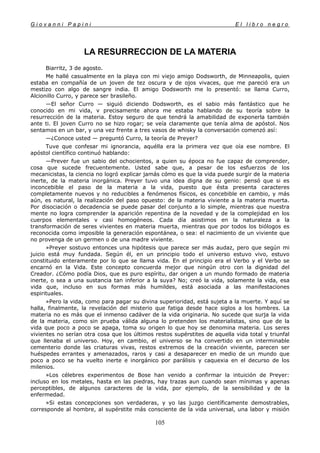 G i o v a n n i P a p i n i E l l i b r o n e g r o
105
LA RESURRECCION DE LA MATERIA
Biarritz, 3 de agosto.
Me hallé casualmente en la playa con mi viejo amigo Dodsworth, de Minneapolis, quien
estaba en compañía de un joven de tez oscura y de ojos vivaces, que me pareció era un
mestizo con algo de sangre india. El amigo Dodsworth me lo presentó: se llama Curro,
Alcionillo Curro, y parece ser brasileño.
—El señor Curro — siguió diciendo Dodsworth, es el sabio más fantástico que he
conocido en mi vida, v precisamente ahora me estaba hablando de su teoría sobre la
resurrección de la materia. Estoy seguro de que tendrá la amabilidad de exponerla también
ante ti. El joven Curro no se hizo rogar; se veía claramente que tenía alma de apóstol. Nos
sentamos en un bar, y una vez frente a tres vasos de whisky la conversación comenzó así:
—¿Conoce usted — preguntó Curro, la teoría de Preyer?
Tuve que confesar mi ignorancia, aquélla era la primera vez que oía ese nombre. El
apóstol científico continuó hablando:
—Prever fue un sabio del ochocientos, a quien su época no fue capaz de comprender,
cosa que sucede frecuentemente. Usted sabe que, a pesar de los esfuerzos de los
mecanicistas, la ciencia no logró explicar jamás cómo es que la vida puede surgir de la materia
inerte, de la materia inorgánica. Preyer tuvo una idea digna de su genio: pensó que si es
inconcebible el paso de la materia a la vida, puesto que ésta presenta caracteres
completamente nuevos y no reducibles a fenómenos físicos, es concebible en cambio, y más
aún, es natural, la realización del paso opuesto: de la materia viviente a la materia muerta.
Por disociación o decadencia se puede pasar del conjunto a lo simple, mientras que nuestra
mente no logra comprender la aparición repentina de la novedad y de la complejidad en los
cuerpos elementales v casi homogéneos. Cada día asistimos en la naturaleza a la
transformación de seres vivientes en materia muerta, mientras que por todos los biólogos es
reconocida como imposible la generación espontánea, o sea: el nacimiento de un viviente que
no provenga de un germen o de una madre viviente.
»Preyer sostuvo entonces una hipótesis que parece ser más audaz, pero que según mi
juicio está muy fundada. Según él, en un principio todo el universo estuvo vivo, estuvo
constituido enteramente por lo que se llama vida. En el principio era el Verbo y el Verbo se
encarnó en la Vida. Este concepto concuerda mejor que ningún otro con la dignidad del
Creador. ¿Cómo podía Dios, que es puro espíritu, dar origen a un mundo formado de materia
inerte, o sea a una sustancia tan inferior a la suya? No; creó la vida, solamente la vida, esa
vida que, incluso en sus formas más humildes, está asociada a las manifestaciones
espirituales.
»Pero la vida, como para pagar su divina superioridad, está sujeta a la muerte. Y aquí se
halla, finalmente, la revelación del misterio que fatiga desde hace siglos a los hombres. La
materia no es más que el inmenso cadáver de la vida originaria. No sucede que surja la vida
de la materia, como sin prueba válida alguna lo pretenden los materialistas, sino que de la
vida que poco a poco se apaga, toma su origen lo que hoy se denomina materia. Los seres
vivientes no serían otra cosa que los últimos restos supérstites de aquella vida total y triunfal
que llenaba el universo. Hoy, en cambio, el universo se ha convertido en un interminable
cementerio donde las criaturas vivas, restos extremos de la creación viviente, parecen ser
huéspedes errantes y amenazados, raros y casi a desaparecer en medio de un mundo que
poco a poco se ha vuelto inerte e inorgánico por parálisis y caquexia en el decurso de los
milenios.
»Los célebres experimentos de Bose han venido a confirmar la intuición de Preyer:
incluso en los metales, hasta en las piedras, hay trazas aun cuando sean mínimas y apenas
perceptibles, de algunos caracteres de la vida, por ejemplo, de la sensibilidad y de la
enfermedad.
»Si estas concepciones son verdaderas, y yo las juzgo científicamente demostrables,
corresponde al hombre, al supérstite más consciente de la vida universal, una labor y misión
 