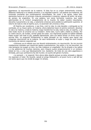 G i o v a n n i P a p i n i E l l i b r o n e g r o
106
gigantesca: la resurrección de la materia. Si ésta fue en su origen enteramente viviente,
debemos restituirla a su estado primitivo, a su dignidad superior. Las piedras que hollamos, las
inmóviles montañas que contemplamos maravillados, las rocas y las aguas, todos esos
elementos fueron en un principio criaturas semejantes a nosotros, capaces de sentir, de amar,
de pensar, de engendrar. En una palabra, son seres hermanos nuestros, que están
adormecidos en el inmóvil congelamiento de la muerte. Es deber nuestro resucitarlos,
elevarlos nuevamente a la vida, y solamente entonces será posible la sublimación suprema: el
retorno de toda la vida al espíritu puro, la ascensión del universo a Dios.
»El Espíritu por excelencia, o sea Dios, creó la vida; la vida decaída y extinguida se ha
cambiado, en su mayor parte, en materia; ahora debemos hacer el camino contrario: devolver
la vida a la materia, a toda la materia; luego transformar la vida, toda la vida, en espíritu, y de
este modo reunir al universo con su Creador». Dicho esto, Curro calló y bebió su whisky. Por
su rostro oscuro, de mulato, corrían gotas de sudor; sus negrísimas pupilas se habían dilatado
hasta ocupar casi todo el ojo; jadeaba ligeramente, pero sus labios tenían un firme rictus de
sonrisa feliz. Le pregunté tímidamente si había pensado en los medios para lograr esa
milagrosa resurrección de la materia. Se secó lentamente el sudor y luego de unos breves
momentos de silencio respondió así
—Entreveo ya el método que nos llevará certeramente a la resurrección. Se me ocurren
instalaciones colosales que requerirán gastos cuantiosísimos. Soy pobre y no me escuchan; los
más benignos me juzgan un loco; los más malignos un engañador. Me he dirigido a los sabios
y a los gobiernos de muchas naciones, pero ninguno quiere proporcionarme ni un centavo.
Usted es rico, y creo que fabulosamente rico. Ayúdeme. Se trata de una obra gigantesca e
ilimitada, pero que cambiará la faz del mundo y la suerte del género humano.
—Lo pensaré — le respondí. Pero ahora debo dejarle porque ya estoy atrasado y alguien
me esperaen el hotel. Me levanté, saludé al amigo Dodsworth y al joven Curro y salí del bar
con tanto apuro que me olvidé de pagar mi whisky.
 