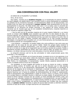 G i o v a n n i P a p i n i E l l i b r o n e g r o
107
UNA CONVERSACION CON PAUL VALERY
(O CERCA DE LA FILOSOFÍA Y LA POESÍA
París, 20 de marzo.
Paul Valéry, miembro de la Académie Française, es un hombrecillo de exterior modesto,
de rostro delgado, de cabello blanco, que recuerda mucho a ciertos distinguidos ex empleados
ya jubilados de los ministerios franceses. Es distraídamente afable con los desconocidos; aun
cuando junto con Alain sea considerado el penseur national, habla gustosamente con los que
gustosamente le escuchan. No había tenido valor para ir en su busca, pero lo encontré por
casualidad en un almuerzo de amigos comunes, y por espacio de varios minutos pude
conversar con él. Cuando supo que yo era ciudadano norteamericano, creyendo hacerme un
favor recordó en seguida a Edgar Poe.
— Poe ha sido uno de los grandes maestros de mi gran maestro Mallarmé, y yo mismo
escribí un ensayo sobre Eureka, pues considero que este libro ha sido dejado de lado, con
excesiva ligereza, por los literatos ignorantísimos de todo lo que es ciencia y pensamiento. Lo
cual no quiere decir, añadió con una maliciosa sonrisa, que sean muy sabios en su arte. Poe, lo
mismo que yo, fue poeta y filósofo, tomando esta palabra en su más humilde significado
etimológico. Le pregunté cómo se podían unir, en una misma persona, dos facultades que para
los profanos parecen ser incompatibles entre sí.
—Los profanos — respondió, no pueden hablar sino como profanos o sea como esos que
nada saben de las cosas de las que quieren hablar. Desde los griegos hasta nosotros la
verdadera poesía es también pensamiento, y por otra parte, el verdadero filósofo no llega a
ser tal si no tiene en sí algo de la imaginación que es la trama secreta de la poesía. Poetas y
pensadores escriben dictándoles los dioses, pero como usted lo sabe, los dioses son avaros y
celosos, y no dictan más que el primer verso del poeta y el primer párrafo del discurso.
Le pregunté entonces cuál de las dos actividades le había proporcionado goces más
profundos, y me respondió:
—Ni el poeta ni el filósofo van en busca de goces. La poesía no es un vino generoso ni es
la filosofía un éter que cause placer. Estos dos superiores juegos de los más nobles espíritus
son, casi siempre, fatigantes y engañadores. La poesía, cuando tiende hacia lo absoluto se
halla frente a lo inexpresable; el pensamiento, cuando intenta poseerse plenamente a sí
mismo, se debate contra el muro de lo imposible.
»La verdadera, la única tragedia del hombre es la que yo mismo he vivido y recitado
hasta la última escena. El hombre que sale de lo común descubre que la más elevada
operación posible es la del pensamiento desinteresado, del pensamiento no envilecido al
servicio de los dogmas de la civilización ni destinado a consolar los temores de los débiles.
Pero el pensamiento puro es un microscopio quemante, que consume aquello mismo que
debería hacernos ver; a fuerza de análisis, de profundizaciones, de críticas 5, subdivisiones,
hasta el pensamiento más independiente y audaz se corroe y mina a sí mismo, se da cuenta
de su propia falacia e inutilidad, disuelve y destruye su propio objeto. El pensamiento que no
conoce el temor siempre concluye por ser suicida. La única actividad del hombre, pues, que
vale la pena ser cultivada, conduce a la desesperación y al aniquilamiento. Los que no saben o
no admiten esto...». Lamentablemente, en aquel preciso instante se acercó a Paul Valéry una
bella y joven señora, prodigándole una sonrisa maravillosa que invitaba más que cualquier
frase, y el penseur national, haciendo un gesto de excusa dejó truncado su doloroso raciocinio.
Durante el resto de la noche no logré acercarme a él nuevamente.
 
