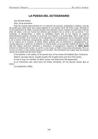 G i o v a n n i P a p i n i E l l i b r o n e g r o
108
LA POESIA DEL OCTOGENARIO
(DE VÍCTOR HUGO)
Niza, 29 de diciembre.
Paso las noches seleccionando en mi colección de escritos, autógrafos e inéditos. Una de
las perlas que hallé entre esos viejos papeles es una poesía corta de Víctor Hugo, fechada el
12 de septiembre de 1880. Cuando escribió esos dieciséis versos contaba el poeta casi ochenta
años de edad, y tal vez fueron los últimos que brotaron de su alma y de su pluma. Y sin
embargo, el pensamiento, o mejor el nostálgico deseo que se los inspiró, es todavía
deliciosamente poético. Durante su juventud, su madurez y su ancianidad, Víctor Hugo fue el
poeta de lo terrible, de lo enorme, de lo espantoso, de lo majestuoso, de la naturaleza salvaje
y de la noche misteriosa, exceptuando, quizás, algunas aclaraciones y trozos aislados. Ahora,
en la víspera de la muerte, el poeta habría querido que se deshiciera y desapareciera su
mundo pavoroso y solemne, le bastaría un fresco jardín, una jovencita vestida de blanco. Más
allá del trágico escenario dantesco y esquiliano, el octogenario visionario de Notre Dame
entrevé la infancia del mundo: un jardín y una mujer, el Edén y Eva antes del pecado. Pero yo
no soy un crítico, y hay ciertas cosas que no sé decir. Me contentaré con copiar aquí los suaves
versos de la edad senil de Víctor Hugo:
Si les deserts, si les sables, Si les grands bois, Si les choses formidables Que 1'entrevois
Etaient, sauvage nature, Coupés soudain Par la gaité toute pure D'un frais jardín,
Si tout á coup, en mantille, En blanc corset, Une belle jeune fille Apparissait,
Si je rencontrais des roses Dans les forêts, Nymphes, ah! les douces choses Que je
dirais!
(12 septiembre 1880).
 