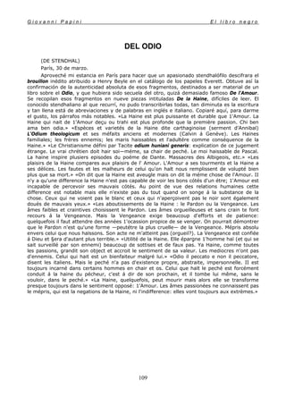 G i o v a n n i P a p i n i E l l i b r o n e g r o
109
DEL ODIO
(DE STENDHAL)
París, 30 de marzo.
Aproveché mi estancia en París para hacer que un apasionado stendhalófilo descifrara el
brouillon inédito atribuido a Henry Beyle en el catálogo de los papeles Everett. Obtuve así la
confirmación de la autenticidad absoluta de esos fragmentos, destinados a ser material de un
libro sobre el Odio, y que hubiera sido secuela del otro, quizá demasiado famoso De l'Amour.
Se recopilan esos fragmentos en nueve piezas intituladas De la Haine, difíciles de leer. El
conocido stendhaliano al que recurrí, no pudo transcribirlas todas, tan diminuta es la escritura
y tan llena está de abreviaciones y de palabras en inglés e italiano. Copiaré aquí, para darme
el gusto, los párrafos más notables. «La Haine est plus puissante et durable que 1'Amour. La
Haine qui nait de 1'Amour deçu ou trahi est plus profonde que la première passion. Chi ben
ama ben odia.» «Espèces et varietés de la Haine dite carthaginoise (serment d'Annibal)
L'Odium theologicum et ses méfaits anciens et modernes (Calvin á Genéve). Les Haines
familiales; les frères ennemis; les maris haissables et l'adultére comme conséquence de la
Haine.» «Le Christianisme défini par Tacite odium huniani generis: explication de ce jugement
étrange. Le vrai chrétien doit hair soi—méme, sa chair de peché. Le moi haissable de Pascal.
La haine inspire plusiers episodes du poéme de Dante. Massacres des Albigeois, etc.» «Les
plaisirs de la Haine compares aux plaisirs de l' Amour. L'Amour a ses tourments et la Haine a
ses délices. Les fautes et les malheurs de celui qu'on halt nous remplissent de volupté bien
plus que sa mort.» «On dit que la Haine est aveugle mais on dit la méme chose de l'Amour. II
n'y a qu'une difference la Haine n'est pas capable de voir les bons cótés d'un étre; 1'Amour est
incapable de percevoir ses mauvais cótés. Au point de vue des relations humaines cette
difference est notable mais elle n'existe pas du tout quand on songe á la substance de la
chose. Ceux qui ne voient pas le blanc et ceux qui n'aperçoivent pas le noir sont également
doués de mauvais yeux.» «Les aboutissements de la Haine : le Pardon ou la Vengeance. Les
âmes faibles et craintives choisissent le Pardon. Les âmes orgueilleuses et sans crain te font
recours á la Vengeance. Mais la Vengeance exige beaucoup d'efforts et de patience:
quelquefois il faut attendre des années 1'ocassion propice de se venger. On pourrait démontrer
que le Pardon n'est qu'une forme —peutétre la plus cruelle— de la Vengeance. Mépris absolu
envers celui que nous haïssons. Son acte ne m'atteint pas (orgueil?). La Vengeance est confiée
á Dieu et §era d'autant plus terrible.» «Utilité de la Haine. Elle épargne 1'homme haï (et qui se
sait surveillé par son ennemi) beaucoup de sottises et de faux pas. Ya Haine, comme toutes
les passions, grandit son object et accroit le sentiment de sa valeur. Les mediocres n'ont pas
d'ennemis. Celui qui hait est un bienfaiteur malgré lui.» «Odio il peccato e non il peccatore,
disent les italiens. Mais le peché n'a pas d'existence propre, abstraite, impersonnelle. II est
toujours incarné dans certains hommes en chair et os. Celui que haït le peché est forcément
conduit á la haine du pécheur, c'est á dir de son prochain, et il tombe lui même, sans le
vouloir, dans le peché.» «La Haine, quelquefois, peut mourir mais alors elle se transforme
presque toujours dans le sentiment opposé: 1'Amour. Les âmes passionées ne connaissent pas
le mépris, qui est la negations de la Haine, ni l'indifference: elles vont toujours aux extrèmes.»
 