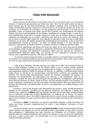 G i o v a n n i P a p i n i E l l i b r o n e g r o
110
TODO POR REHACER
Saint—Moritz, 28 de julio.
Desde hace quince días estoy en este hotel, solo con mi secretaria india, y no he querido
conocer a ninguna de las personas que andan por aquí. Pero me he dado cuenta de que un
señor anciano, que tal vez fuera escandinavo, me seguía y espiaba, como si deseara mucho
trabar conversación conmigo. Siempre lo veía cerca de mí, en la sala de escribir, en el bar, en
el porche, en la veranda y en el parque, y no me quitaba los ojos de encima. Yo le huía, no me
agradaba y tenía un aspecto poco grato. Era de físico grande, con características de enfermo
bacilar, dos ojos sucios encajados en las órbitas y rodeados por arrugas lívidas; el color de su
piel oscilaba entre el terroso y el verde. Parecía un reptil que se hubiera criado en arenales
palúdicos. Me esforzaba por no mirarlo, apartando mis ojos de los suyos. Sin embargo, ayer
por la noche el nórdico logró hablarme. Fue culpa de mi secretaria india, a la que el reptil logró
sobornar, no sé cómo. Me hallaba sentado solo contemplando las montañas, y ella se aproximó
acompañándolo, musitó su nombre y se alejó. Yo estaba cansado y no tuve fuerzas para
seguirla y reprenderla. El hombre enfermo y grisáceo comenzó a hablar en perfecto inglés
—Le diré en seguida por qué deseo conversar con usted. En un diario suyo que se publicó
en los Estados Unidos leí algunas drásticas y mordientes definiciones de las obras maestras de
la literatura universal. Me agradaron muchísimo, tanto que las aprendí de memoria y
frecuentemente reflexiono sobre ellas. Las mismas me han inspirado el proyecto de una
titánica, pero urgentísima empresa. ¿Me escucha usted?»
—Le escucho porque tengo dos oídos y no puedo evitarlo; le escucho porque no tengo ni
la voluntad ni la energía suficiente para levantarme de esta poltrona. Siga, pues, pero no deje
de mirar su reloj, pues dentro de media hora me iré a dormir.
—Vale la pena escuchar una idea que tuvo su origen en su libro. Me convenció usted de
que la vieja literatura humana se ha de rehacer toda, o por lo menos precisa audaces
restauraciones. Desde hace algunos años consagro todo mi tiempo, mi ingenio y mi ciencia, a
esta gigantesca empresa. Desde los tiempos de Homero en adelante, y también desde Goethe
hasta ahora, el mundo se ha transformado profundamente, mientras que aquellas obras
célebres han permanecido obstinadamente siendo las mismas. Cambiaron los gustos, los
humores, los pensamientos, las costumbres, las técnicas y las metafísicas; todo se ha
cambiado y cambia. Por esto, los libros antiguos son parcialmente ininteligibles y parcialmente
duros para los lectores de ahora. Hasta la forma, que tan perfecta parecía a los antiguos, ha
de ser mejorada y pulida para que sea más grata a nuestro tiempo. Alas que nada se han de
cambiar las situaciones, las alternativas, las tesis y las catástrofes. Un trabajo ímprobo, pero
apasionante.
»Conozco y domino las lenguas más importantes del mundo y pude, consiguientemente,
trabajar en los originales. Comencé con los poemas homéricos, tan ingenuos y bastos para
nuestros ojos. Quité de la Odisea todas las fábulas infantiles que en ella había, sustituyéndolas
con un instructivo periplo del antiguo Mediterráneo. La matanza de los Procos me pareció
indigna del prudente Ulises; la cambié imaginando que los procos fueron enviados al exilio y
que el hijo de Laertes se puso en camino para hacer otros viajes más allá de las Columnas de
Hércules.
»También el Edipo, de Sófocles, me pareció demasiado fabuloso y deshumanizado. He
hecho que Edipo recupere milagrosamente la visión y que Antígona contraiga un buen
matrimonio.
»Tuve que rehacer casi por completo La Divina Comedia. Desde el fallecimiento de Dante
hasta nosotros han pasado ya más de seiscientos años, apareciendo en ese ínterin muchos
otros pecadores y malhechores que bien merecen ser colocados en el Infierno. Eliminé,
además, todos los rellenos teológicos que había en el poema, los que no sólo eran fastidiosos,
sino que, y esto es aún peor, no corresponden ya a las conclusiones alcanzadas por la
moderna filosofía positivista.
 