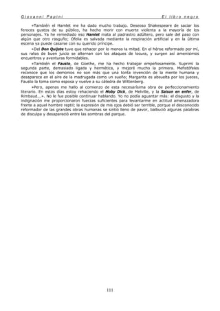 G i o v a n n i P a p i n i E l l i b r o n e g r o
111
»También el Hamlet me ha dado mucho trabajo. Deseoso Shakespeare de saciar los
feroces gustos de su público, ha hecho morir con muerte violenta a la mayoría de los
personajes. Ya he remediado eso Hamlet mata al padrastro adúltero, pero sale del paso con
algún que otro rasguño; Ofelia es salvada mediante la respiración artificial y en la última
escena ya puede casarse con su querido príncipe.
»Del Don Quijote tuve que rehacer por lo menos la mitad. En el héroe reformado por mí,
sus ratos de buen juicio se alternan con los ataques de locura, y surgen así amenísimos
encuentros y aventuras formidables.
»También el Fausto, de Goethe, me ha hecho trabajar empeñosamente. Suprimí la
segunda parte, demasiado ligada y hermética, y mejoré mucho la primera. Mefistófeles
reconoce que los demonios no son más que una tonta invención de la mente humana y
desaparece en el aire de la madrugada como un sueño; Margarita es absuelta por los jueces,
Fausto la toma como esposa y vuelve a su cátedra de Wittenberg.
»Pero, apenas me hallo al comienzo de esta necesarísima obra de perfeccionamiento
literario. En estos días estoy rehaciendo el Moby Dick, de Melville, y la Saison en enfer, de
Rimbaud...». No le fue posible continuar hablando. Yo no podía aguantar más: el disgusto y la
indignación me proporcionaron fuerzas suficientes para levantarme en actitud amenazadora
frente a aquel hombre reptil; la expresión de mis ojos debió ser terrible, porque el desconocido
reformador de las grandes obras humanas se sintió lleno de pavor, balbució algunas palabras
de disculpa y desapareció entre las sombras del parque.
 