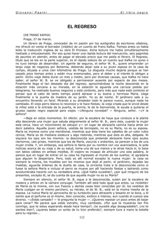 G i o v a n n i P a p i n i E l l i b r o n e g r o
112
EL REGRESO
(DE FRANZ KAFKA)
Praga, 27 de marzo.
Un librero de Praga, conocedor de mi pasión por los autógrafos de escritores célebres,
me ofreció en venta el borrador (inédito) de un cuento de Franz Kafka. Tiempo antes yo había
leído la traducción inglesa de su obra El Proceso; dicha lectura me había simultáneamente
hastiado y entusiasmado. Por eso quise hacer una rápida lectura del manuscrito, seis paginitas
de apuntes en alemán, antes de pagar el elevado precio que me pedía el librero. El Regreso,
título que se lee en la parte superior, es el rápido esbozo de un cuento que Kafka no quiso o
no tuvo tiempo de desarrollar. Un agente de seguros, el señor W. B., quiere emprender un
largo viaje de negocios por Bohemia, debiendo dejar sola a su joven esposa en la casa de
campo, situada a unos cien kilómetros de Praga. Le disgusta mucho dejarla porque se han
casado poco tiempo antes y están muy enamorados, pero el deber y el interés le obligan a
partir. Dicho viaje debía durar un mes y medio, pero por diversas causas, que Kafka no hace
saber, el señor W. B. se ve obligado a permanecer ausente por espacio de dos meses.
Finalmente llega el tan deseado día del regreso; aproximándose la noche desciende en la
estación más cercana a su morada, en la estación le aguarda una carroza pedida por
telegrama; ha realizado buenos negocios y está contento, pero más que nada está contento al
pensar que al cabo de tanto tiempo podrá abrazar a su buena y hermosa María. Llega
finalmente a la puerta de madera de su jardín. Ya es de noche. El jardinero sale a su
encuentro llevando un farol. Mirando a su alrededor todo le parece nuevo, aunque nada ha
cambiado. El viejo perro blanco lo reconoce y le hace fiestas; la vieja criada que le sirvió desde
la niñez está a la entrada de la puerta, le sonríe, le da la bienvenida, le ayuda a quitarse el
grueso capote negro especial para viajes —¿Ninguna novedad? — Ninguna, señor. —¿Y la
señora?
—Baja en estos momentos. En efecto: por la escalera de haya que conduce a la planta
alta desciende una mujer que saluda alegremente al señor W. B., pero éste, cuando la mujer
está cerca, hace un movimiento de estupor y— en lugar de abrazarla camina hacia atrás sin
decir palabra. Aquella joven señora, vestida de terciopelo, no es su María, no es su esposa.
María es morena como una meridional, mientras que ésta tiene los cabellos de un color rubio
ceniza; María es de mediana estatura y algo redonda, mientras que ésta es alta, delgada. Ni
siquiera los ojos son los mismos: la desconocida que pretende abrazarle tiene ojos azules
clarísimos, casi grises, mientras que los de María, oscuros v ardientes, se parecen a los de una
mujer criolla. Y, sin embargo, esa señora lo llama por su nombre con voz acariciadora, le pide
noticias acerca de su viaje y de su salud, toma una de sus manos y le atrae hacia sí, lo besa
con labios cálidos en ambas mejillas. El viajero es incapaz de articular una sola palabra, le
parece que en lugar de entrar en su casa ha ingresado al mundo de los sueños; le agradaría
que alguien lo despertara. Pero, todo es allí normal excepto la nueva mujer: la casa es
siempre la misma, los muebles son los mismos que dejó al partir, el jardinero, dejadas las
maletas, aguarda órdenes de la dueña de casa, la sirvienta trata a la desconocida como si
fuese la señora María e incluso el perro se mueve por allí haciendo fiestas y ladrando como
acostumbraba hacerlo con su verdadera ama. ¿Qué había sucedido?, ¿por qué ninguno de los
presentes, excepto él, se da cuenta de que aquella mujer no es su María?
Siempre en silencio, el señor W. B. sigue a la desconocida, suben por la escalera de
madera y entran en la cámara conyugal. También allí está todo igual que antes. La «toilette»
de María es la misma, con sus frascos y demás cosas bien conocidas por él; los vestidos de
María cuelgan en el mismo perchero, su retrato, el de W. B., está en la misma mesita de la
esposa. La nueva María se aprovecha de su turbación para abrazarlo y besarlo en la boca, y él
siente que el perfume es el mismo, bien conocido, exótico e intenso, aun cuando el cuerpo sea
diverso. —¿Estás cansado? — le pregunta la mujer —. ¿Quieres reposar un poco antes de bajar
para cenar? Me parece que estás extraño, muy cambiado. ¿Por qué te muestras tan frío
conmigo, que te estoy esperando desde hace tiempo?, ¿te sucedió algo desagradable?, ¿no te
sientes bien?, ¿quieres beber un sorbo de tu licor preferido?, siempre tuve a mano la botella
para tu regreso...
 