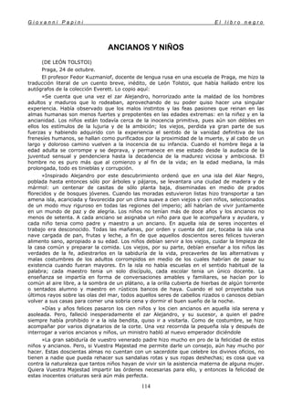 G i o v a n n i P a p i n i E l l i b r o n e g r o
114
ANCIANOS Y NIÑOS
(DE LEÓN TOLSTOI)
Praga, 24 de octubre.
El profesor Fedor Kuzmaniof, docente de lengua rusa en una escuela de Praga, me hizo la
traducción literal de un cuento breve, inédito, de León Tolstoi, que había hallado entre los
autógrafos de la colección Everett. Lo copio aquí:
»Se cuenta que una vez el zar Alejandro, horrorizado ante la maldad de los hombres
adultos y maduros que lo rodeaban, aprovechando de su poder quiso hacer una singular
experiencia. Había observado que los malos instintos y las feas pasiones que reinan en las
almas humanas son menos fuertes y prepotentes en las edades extremas: en la niñez y en la
ancianidad. Los niños están todavía cerca de la inocencia primitiva, pues aún son débiles en
ellos los estímulos de la lujuria y de la ambición; los viejos, perdida ya gran parte de sus
fuerzas y habiendo adquirido con la experiencia el sentido de la vanidad definitiva de los
frenesíes humanos, se hallan como purificados por la proximidad de la muerte, y al cabo de un
largo y doloroso camino vuelven a la inocencia de su infancia. Cuando el hombre llega a la
edad adulta se corrompe y se deprava, y permanece en ese estado desde la audacia de la
juventud sensual y pendenciera hasta la decadencia de la madurez viciosa y ambiciosa. El
hombre no es puro más que al comienzo y al fin de la vida; en la edad mediana, la más
prolongada, todo es tinieblas y corrupción.
»Inspirado Alejandro por este descubrimiento ordenó que en una isla del Alar Negro,
poblada hasta entonces sólo por árboles y pájaros, se levantara una ciudad de madera y de
mármol: un centenar de casitas de sólo planta baja, diseminadas en medio de prados
florecidos y de bosques jóvenes. Cuando las moradas estuvieron listas hizo transportar a tan
amena isla, acariciada y favorecida por un clima suave a cien viejos y cien niños, seleccionados
de un modo muy riguroso en todas las regiones del imperio; allí habrían de vivir juntamente
en un mundo de paz y de alegría. Los niños no tenían más de doce años y los ancianos no
menos de setenta. A cada anciano se asignaba un niño para que le acompañara y ayudara, y
cada niño tenia como padre y maestro a un anciano. En aquella isla de seres inocentes el
trabajo era desconocido. Todas las mañanas, por orden y cuenta del zar, tocaba la isla una
nave cargada de pan, frutas y leche, a fin de que aquellos doscientos seres felices tuvieran
alimento sano, apropiado a su edad. Los niños debían servir a los viejos, cuidar la limpieza de
la casa común y preparar la comida. Los viejos, por su parte, debían enseñar a los niños las
verdades de la fe, adiestrarlos en la sabiduría de la vida, precaverles de las alternativas y
malas costumbres de los adultos corrompidos en medio de los cuales habrían de pasar su
existencia cuando fueran mayores. En la isla no había escuelas en el sentido habitual de la
palabra; cada maestro tenia un solo discípulo, cada escolar tenia un único docente. La
enseñanza se impartía en forma de conversaciones amables y familiares, se hacían por lo
común al aire libre, a la sombra de un plátano, a la orilla cubierta de hierbas de algún torrente
o sentados alumno y maestro en rústicos bancos de haya. Cuando el sol proyectaba sus
últimos rayos sobre las olas del mar, todos aquellos seres de cabellos rizados o canosos debían
volver a sus casas para comer una sobria cena y dormir el buen sueño de la noche.
»Días y años felices pasaron los cien niños y los cien ancianos en aquella isla serena y
asoleada. Pero, falleció inesperadamente el zar Alejandro, y su sucesor, a quien el padre
siempre había prohibido ir a la isla bendita, quiso ir a visitarla. Como de costumbre, se hizo
acompañar por varios dignatarios de la corte. Una vez recorrida la pequeña isla y después de
interrogar a varios ancianos y niños, un ministro habló al nuevo emperador diciéndole
»La gran sabiduría de vuestro venerado padre hizo mucho en pro de la felicidad de estos
niños y ancianos. Pero, si Vuestra Majestad me permite darle un consejo, aún hay mucho por
hacer. Estas doscientas almas no cuentan con un sacerdote que celebre los divinos oficios, no
tienen a nadie que pueda rehacer sus sandalias rotas y sus ropas deshechas; es cosa que va
contra la naturaleza que tantos niños hayan de vivir sin la asistencia materna de alguna mujer.
Quiera Vuestra Majestad impartir las órdenes necesarias para ello, y entonces la felicidad de
estas inocentes criaturas será aún más perfecta.
 