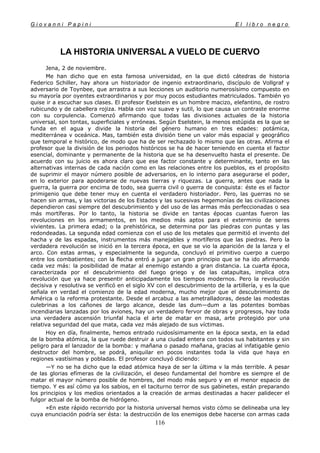 G i o v a n n i P a p i n i E l l i b r o n e g r o
116
LA HISTORIA UNIVERSAL A VUELO DE CUERVO
Jena, 2 de noviembre.
Me han dicho que en esta famosa universidad, en la que dictó cátedras de historia
Federico Schiller, hay ahora un historiador de ingenio extraordinario, discípulo de Vollgraf y
adversario de Toynbee, que arrastra a sus lecciones un auditorio numerosísimo compuesto en
su mayoría por oyentes extraordinarios y por muy pocos estudiantes matriculados. También yo
quise ir a escuchar sus clases. El profesor Eselstein es un hombre macizo, elefantino, de rostro
rubicundo y de cabellera rojiza. Habla con voz suave y sutil, lo que causa un contraste enorme
con su corpulencia. Comenzó afirmando que todas las divisiones actuales de la historia
universal, son tontas, superficiales y erróneas. Según Eselstein, la menos estúpida es la que se
funda en el agua y divide la historia del género humano en tres edades: potámica,
mediterránea v oceánica. Mas, también esta división tiene un valor más espacial y geográfico
que temporal e histórico, de modo que ha de ser rechazado lo mismo que las otras. Afirma el
profesor que la división de los periodos históricos se ha de hacer teniendo en cuenta el factor
esencial, dominante y permanente de la historia que se ha desenvuelto hasta el presente. De
acuerdo con su juicio es ahora claro que ese factor constante y determinante, tanto en las
alternativas internas de cada nación como en las relaciones entre los pueblos, es el propósito
de suprimir el mayor número posible de adversarios, en lo interno para asegurarse el poder,
en lo exterior para apoderarse de nuevas tierras y riquezas. La guerra, antes que nada la
guerra, la guerra por encima de todo, sea guerra civil o guerra de conquista: éste es el factor
primigenio que debe tener muy en cuenta el verdadero historiador. Pero, las guerras no se
hacen sin armas, y las victorias de los Estados y las sucesivas hegemonías de las civilizaciones
dependieron casi siempre del descubrimiento y del uso de las armas más perfeccionadas o sea
más mortíferas. Por lo tanto, la historia se divide en tantas épocas cuantas fueron las
revoluciones en los armamentos, en los medios más aptos para el exterminio de seres
vivientes. La primera edad; o la prehistórica, se determina por las piedras con puntas y las
redondeadas. La segunda edad comienza con el uso de los metales que permitió el invento del
hacha y de las espadas, instrumentos más manejables y mortíferos que las piedras. Pero la
verdadera revolución se inició en la tercera época, en que se vio la aparición de la lanza y el
arco. Con estas armas, y especialmente la segunda, concluyó el primitivo cuerpo a cuerpo
entre los combatientes; con la flecha entró a jugar un gran principio que se ha ido afirmando
cada vez más: la posibilidad de matar al enemigo estando a gran distancia. La cuarta época,
caracterizada por el descubrimiento del fuego griego y de las catapultas, implica otra
revolución que ya hace presentir anticipadamente los tiempos modernos. Pero la revolución
decisiva y resolutiva se verificó en el siglo XV con el descubrimiento de la artillería, y es la que
señala en verdad el comienzo de la edad moderna, mucho mejor que el descubrimiento de
América o la reforma protestante. Desde el arcabuz a las ametralladoras, desde las modestas
culebrinas a los cañones de largo alcance, desde las dum—dum a las potentes bombas
incendiarias lanzadas por los aviones, hay un verdadero fervor de obras y progresos, hay toda
una verdadera ascensión triunfal hacia el arte de matar en masa, arte protegido por una
relativa seguridad del que mata, cada vez más alejado de sus víctimas.
Hoy en día, finalmente, hemos entrado ruidosísimamente en la época sexta, en la edad
de la bomba atómica, la que ruede destruir a una ciudad entera con todos sus habitantes y sin
peligro para el lanzador de la bomba: y mañana o pasado mañana, gracias al infatigable genio
destructor del hombre, se podrá, aniquilar en pocos instantes toda la vida que haya en
regiones vastísimas y pobladas. El profesor concluyó diciendo:
—Y no se ha dicho que la edad atómica haya de ser la última v la más terrible. A pesar
de las glorias efímeras de la civilización, el deseo fundamental del hombre es siempre el de
matar el mayor número posible de hombres, del modo más seguro y en el menor espacio de
tiempo. Y es así cómo ya los sabios, en el taciturno terror de sus gabinetes, están preparando
los principios y los medios orientados a la creación de armas destinadas a hacer palidecer el
fulgor actual de la bomba de hidrógeno.
»En este rápido recorrido por la historia universal hemos visto cómo se delineaba una ley
cuya enunciación podría ser ésta: la destrucción de los enemigos debe hacerse con armas cada
 