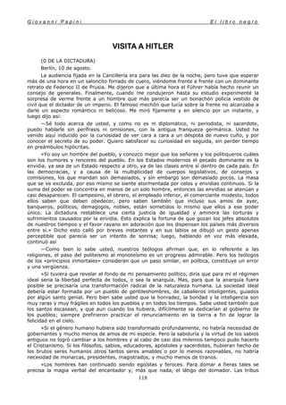 G i o v a n n i P a p i n i E l l i b r o n e g r o
118
VISITA A HITLER
(0 DE LA DICTADURA)
Berlín, 10 de agosto.
La audiencia fijada en la Cancillería era para las diez de la noche, pero tuve que esperar
más de una hora en un saloncito forrado de cuero, viéndome frente a frente con un dominante
retrato de Federico II de Prusia. Me dijeron que a última hora el Führer había hecho reunir un
consejo de generales. Finalmente, cuando me condujeron hasta su estudio experimenté la
sorpresa de verme frente a un hombre que más parecía ser un bonachón policía vestido de
civil que el dictador de un imperio. El famoso mechón que lucía sobre la frente no alcanzaba a
darle un aspecto romántico ni belicoso. Me miró fijamente y en silencio por un instante, y
luego dijo así:
—Sé todo acerca de usted, y como no es ni diplomático, ni periodista, ni sacerdote,
puedo hablarle sin perífrasis ni omisiones, con la antigua franqueza germánica. Usted ha
venido aquí inducido por la curiosidad de ver cara a cara a un déspota de nuevo cuño, y por
conocer el secreto de su poder. Quiero satisfacer su curiosidad en seguida, sin perder tiempo
en preámbulos hipócritas.
»Yo soy un hombre del pueblo, y conozco mejor que los señores y los politiqueros cuáles
son los humores y rencores del pueblo. En los Estados modernos el pecado dominante es la
envidia, ya sea de un Estado respecto a otro, ya de las clases entre sí dentro de cada país. En
las democracias, y a causa de la multiplicidad de cuerpos legislativos, de consejos y
comisiones, los que mandan son demasiados, y sin embargo son demasiado pocos. La masa
que se ve excluida, por eso mismo se siente atormentada por celos y envidias continuos. Si la
suma del poder se concentra en manos de un solo hombre, entonces las envidias se atenúan y
casi desaparecen. El campesino, el obrero, el empleado inferior, el comerciante modesto, todos
ellos saben que deben obedecer, pero saben también que incluso sus amos de ayer,
banqueros, políticos, demagogos, nobles, están sometidos lo mismo que ellos a ese poder
único. La dictadura restablece una cierta justicia de igualdad y aminora las torturas y
sufrimientos causados por la envidia. Esto explica la fortuna de que gozan los jefes absolutos
de nuestros tiempos y el favor rayano en adoración que les dispensan los países más diversos
entre sí.» Dicho esto calló por breves instantes y en sus labios se dibujó un gesto apenas
perceptible que parecía ser un intento de sonrisa; luego, hablando en voz más elevada,
continuó así
—Como bien lo sabe usted, nuestros teólogos afirman que, en lo referente a las
religiones, el paso del politeísmo al monoteísmo es un progreso admirable. Pero los teólogos
de los «principios inmortales» consideran que un paso similar, en política, constituye un error
y una vergüenza.
»Si tuviera que revelar el fondo de mi pensamiento político, diría que para mí el régimen
ideal seria la libertad perfecta de todos, o sea la anarquía. Mas, para que la anarquía fuera
posible se precisaría una transformación radical de la naturaleza humana. La sociedad ideal
debería estar formada por un pueblo de gentileshombres, de caballeros inteligentes, guiados
por algún santo genial. Pero bien sabe usted que la honradez, la bondad y la inteligencia son
muy raras y muy frágiles en todos los pueblos y en todos los tiempos. Sabe usted también que
los santos escasean, y que aun cuando los hubiera, difícilmente se dedicarían al gobierno de
los pueblos; siempre prefirieron practicar el renunciamiento en la tierra a fin de lograr la
felicidad en el cielo.
»Si el género humano hubiera sido transformado profundamente, no habría necesidad de
gobernantes y mucho menos de amos de mi especie. Pero la sabiduría y la virtud de los sabios
antiguos no logró cambiar a los hombres y al cabo de casi dos milenios tampoco pudo hacerlo
el Cristianismo. Si los filósofos, sabios, educadores, apóstoles y sacerdotes, hubieran hecho de
los brutos seres humanos otros tantos seres amables o por lo menos razonables, no habría
necesidad de monarcas, presidentes, magistrados, y mucho menos de tiranos.
»Los hombres han continuado siendo egoístas y feroces. Para domar a fieras tales se
precisa la magia verbal del encantador y, más que nada, el látigo del domador. Las tribus
 