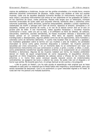 G i o v a n n i P a p i n i E l l i b r o n e g r o
12
rostros de epilépticas e histéricas, brujas con las greñas enredadas y la mirada feroz, enanos
deformes haciendo contorsiones de payasos, viejos ciegos que alzaban al cielo sus pupilas
muertas. Cada uno de aquellos despojos humanos llevaba un instrumento musical, uno de
esos viejos y seculares instrumentos que ahora se ven solamente en los grabados de Callot o
en los caprichos de Goya; violas panzonas, flautas más largas que un telescopio, trompas
enormes arrancadas de quién sabe qué orquesta infernal, tambores altos y estrechos como
columnas quebradas, arpas africanas, guitarras sesquipedales, atabales y putipú napolitanos,
castañuelas de marfil y salvajes tam—tam de bronce. Apareció el director, semejante a un
esqueleto, vestido con atuendo de noche, y en vez de la batuta común alzó en el aire un
grueso palo de billar. A ese movimiento, todos aquellos haraposos y revueltos músicos
comenzaron a tocar, cada uno por su lado, y el anfiteatro se llenó de silbidos, de sollozos,
estruendos, estertores, acordes estridentes, de frases musicales rabiosas y lacerantes que
hacían pensar en un concierto demoníaco. Miré lleno de espanto aquellos rostros
transfigurados y desesperados, algunos pálidos como los de los agonizantes, otros húmedos y
colorados como de dementes delirantes. Y cuanto más tocaban más se sacudían y agitaban;
los mutilados golpeaban sobre la tarima con sus muletas o pies de madera, los jorobados
enarcaban la cerviz como gatos enormes dispuestos a combatir, las mujeres parecían
sacudidas por crisis convulsivas. Y en un momento dado no se contentaron con tocar sus
desarmónicos instrumentos sino que comenzaron a cantar, a gritar, a aullar, a silbar, a ulular,
como pretendiendo transformar aquella satánica sinfonía en la exasperación de un crescendo
frenético y demoníaco. Algunas de las mujeres rodaban por tierra, los lisiados pretendían
danzar en medio de aquel conglomerado de carne repugnante, el esquelético director,
siguiendo un ritmo imaginario, golpeaba las cabezas calvas y tiñosas de los músicos más
próximos a si. Como Dios quiso concluyó aquella bacanal sonora de endemoniados
contrahechos; se apagaron las luces y callaron las voces. No podía más con el disgusto y el
horror que sentía. Me levanté para huir, mi amigo Samuel se dio cuenta y me preguntó
—¿No te gustó mi fiesta?, ¿no ha sido quizás el espectáculo más original que se haya
realizado en este país? Le respondí que la fiesta había sido magnifica y sorprendente, pero que
sentía necesidad de descansar. Corrí a mi automóvil y a gran velocidad regresé a mi hotel. El
ruido del mar me pareció una melodía dulcísima.
 